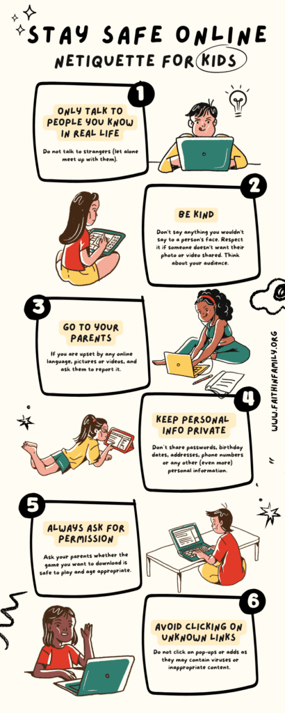 6 tips for parents and children to ensure a safe internet experience 1. Talk only to people you know in real life. Do not talk to strangers (let alone meet up with them) 2. Be kind. Don’t say anything you wouldn’t say to a person’s face. Respect it if someone doesn’t want their photo or video shared. Consider your audience. 3. Go to your parents. If you are upset by any online language, pictures or videos, and ask them to report it. 4. Keep personal info private. Don´t share passwords, birthday dates, addresses, phone numbers or any other (even more) personal information. 5. Always ask for permission. Ask your parents whether the game you want to download is safe to play and age appropriate. 6. Avoid clicking on unknown links. Do not click on pop-ups or adds as they may contain viruses or inappropriate content.